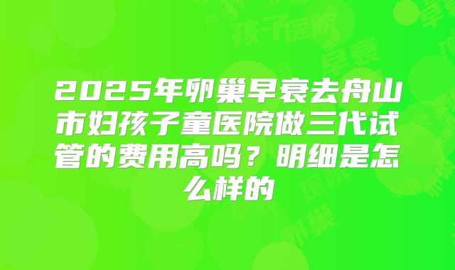 2025年卵巢早衰去舟山市妇孩子童医院做三代试管的费用高吗？明细是怎么样的