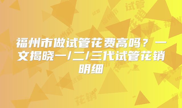 福州市做试管花费高吗？一文揭晓一/二/三代试管花销明细
