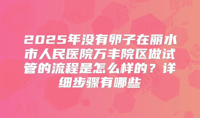 2025年没有卵子在丽水市人民医院万丰院区做试管的流程是怎么样的?详细步骤有哪些