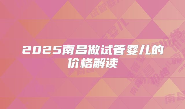 2025南昌做试管婴儿的价格解读