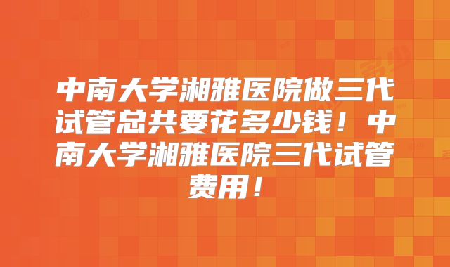 中南大学湘雅医院做三代试管总共要花多少钱！中南大学湘雅医院三代试管费用！