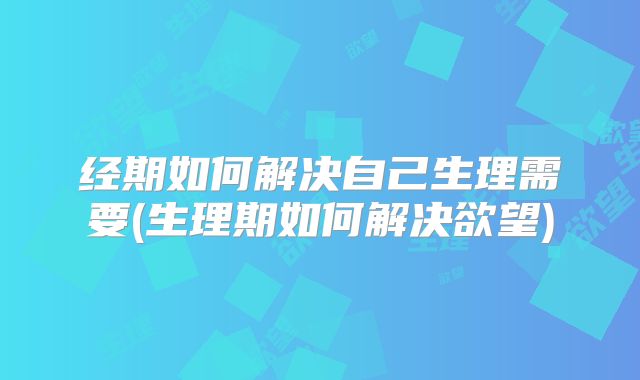 经期如何解决自己生理需要(生理期如何解决欲望)