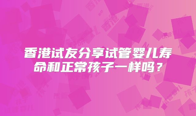 香港试友分享试管婴儿寿命和正常孩子一样吗？