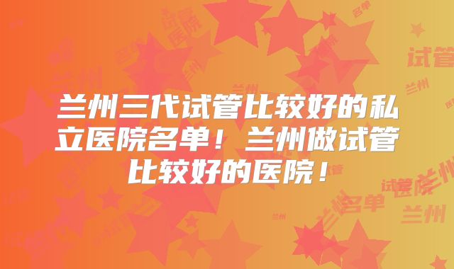 兰州三代试管比较好的私立医院名单！兰州做试管比较好的医院！