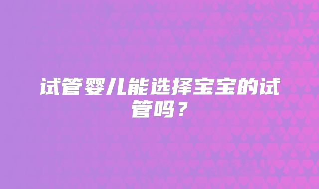试管婴儿能选择宝宝的试管吗?