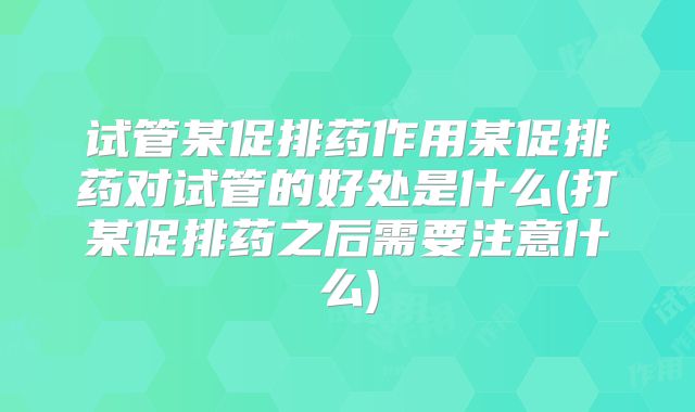 试管某促排药作用某促排药对试管的好处是什么(打某促排药之后需要注意什么)