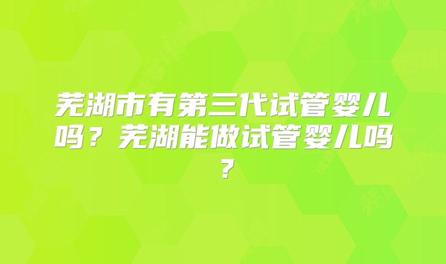 芜湖市有第三代试管婴儿吗？芜湖能做试管婴儿吗？