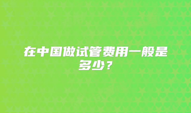 在中国做试管费用一般是多少？