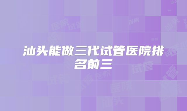 汕头能做三代试管医院排名前三