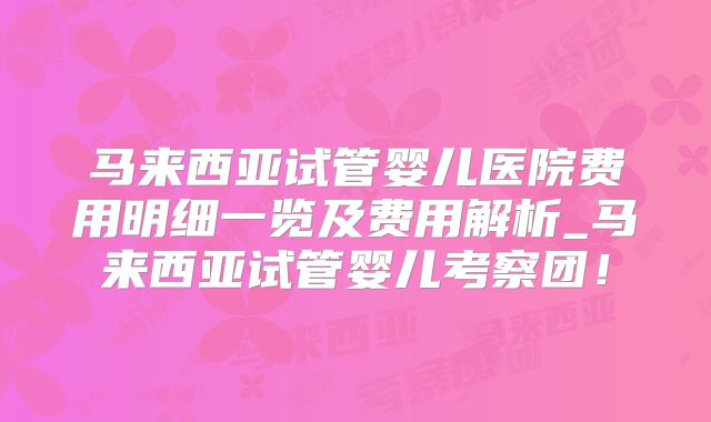 马来西亚试管婴儿医院费用明细一览及费用解析_马来西亚试管婴儿考察团！