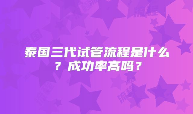 泰国三代试管流程是什么？成功率高吗？