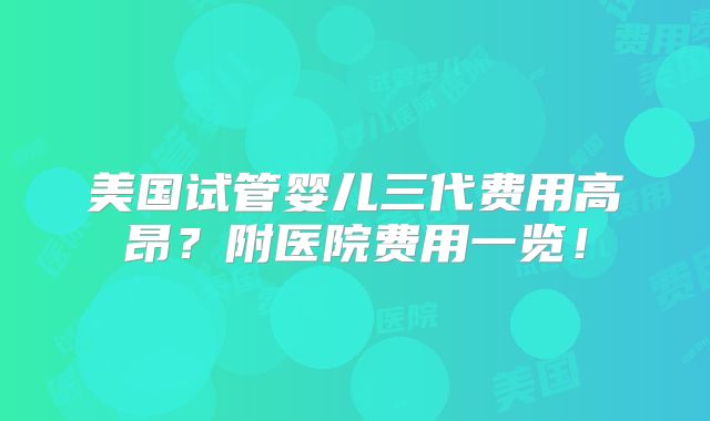 美国试管婴儿三代费用高昂？附医院费用一览！