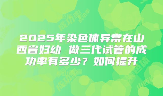 2025年染色体异常在山西省妇幼 做三代试管的成功率有多少？如何提升