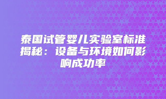 泰国试管婴儿实验室标准揭秘:设备与环境如何影响成功率