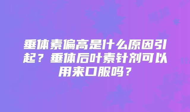 垂体素偏高是什么原因引起?垂体后叶素针剂可以用来口服吗?