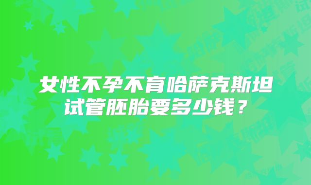 女性不孕不育哈萨克斯坦试管胚胎要多少钱？