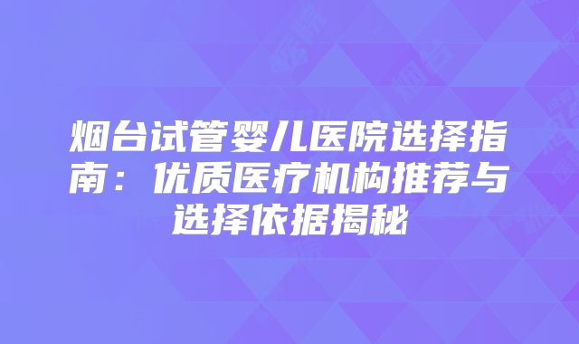 烟台试管婴儿医院选择指南：优质医疗机构推荐与选择依据揭秘