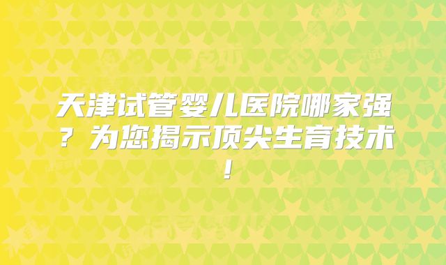 天津试管婴儿医院哪家强？为您揭示顶尖生育技术！