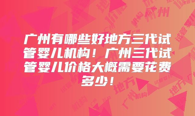 广州有哪些好地方三代试管婴儿机构！广州三代试管婴儿价格大概需要花费多少！