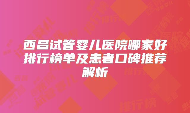 西昌试管婴儿医院哪家好排行榜单及患者口碑推荐解析