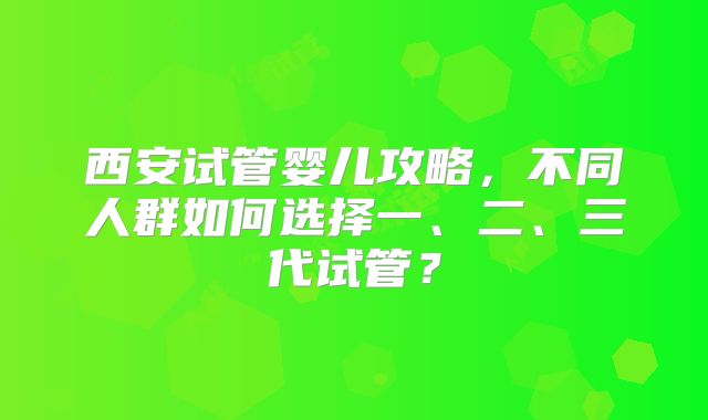 西安试管婴儿攻略,不同人群如何选择一、二、三代试管?