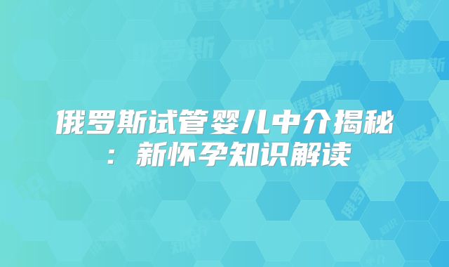 俄罗斯试管婴儿中介揭秘：新怀孕知识解读