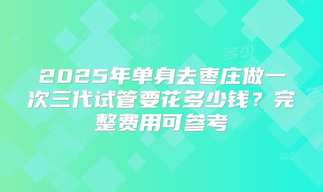 2025年单身去枣庄做一次三代试管要花多少钱?完整费用可参考