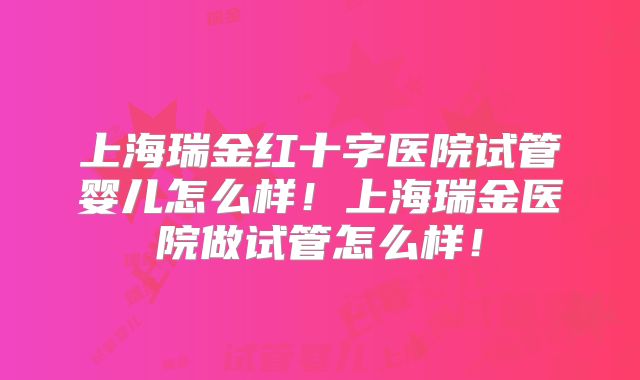 上海瑞金红十字医院试管婴儿怎么样！上海瑞金医院做试管怎么样！