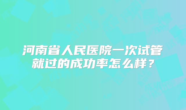 河南省人民医院一次试管就过的成功率怎么样?