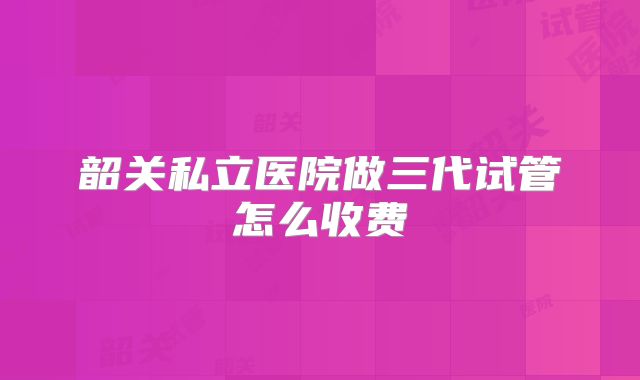 韶关私立医院做三代试管怎么收费