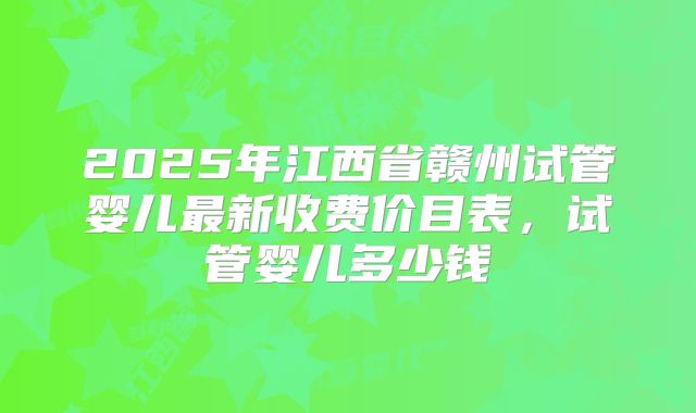 2025年江西省赣州试管婴儿最新收费价目表，试管婴儿多少钱