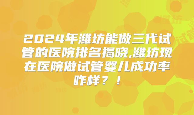 2024年潍坊能做三代试管的医院排名揭晓,潍坊现在医院做试管婴儿成功率咋样？！