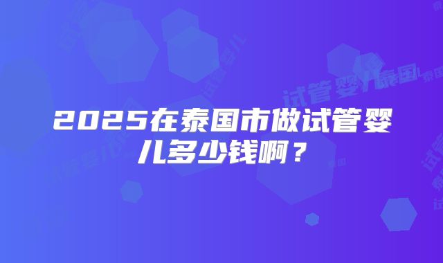 2025在泰国市做试管婴儿多少钱啊?