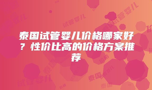 泰国试管婴儿价格哪家好？性价比高的价格方案推荐
