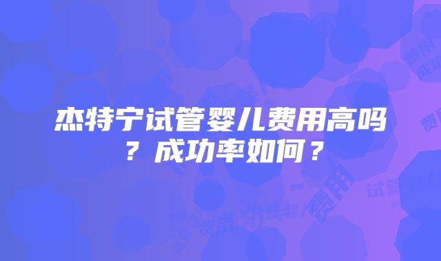 杰特宁试管婴儿费用高吗？成功率如何？