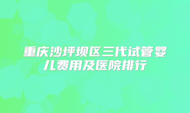 重庆沙坪坝区三代试管婴儿费用及医院排行