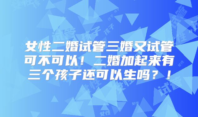 女性二婚试管三婚又试管可不可以！二婚加起来有三个孩子还可以生吗？！