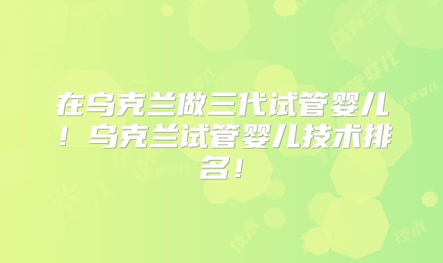 在乌克兰做三代试管婴儿！乌克兰试管婴儿技术排名！