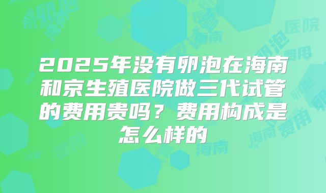 2025年没有卵泡在海南和京生殖医院做三代试管的费用贵吗?费用构成是怎么样的