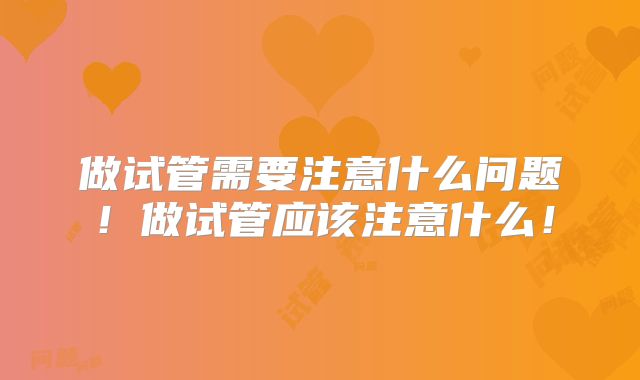 做试管需要注意什么问题！做试管应该注意什么！