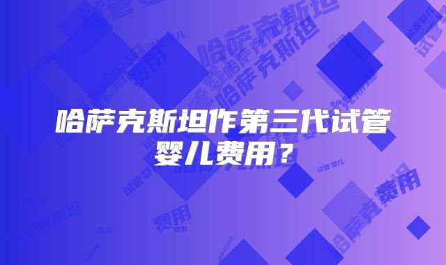 哈萨克斯坦作第三代试管婴儿费用?