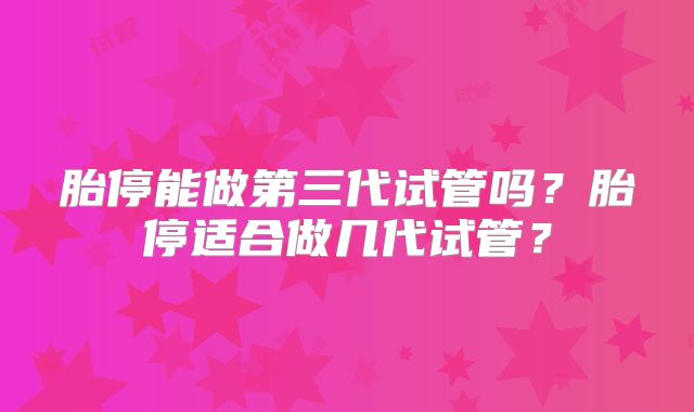 胎停能做第三代试管吗？胎停适合做几代试管？
