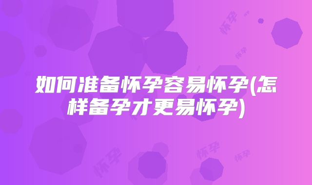 如何准备怀孕容易怀孕(怎样备孕才更易怀孕)