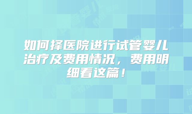 如何择医院进行试管婴儿治疗及费用情况,费用明细看这篇!