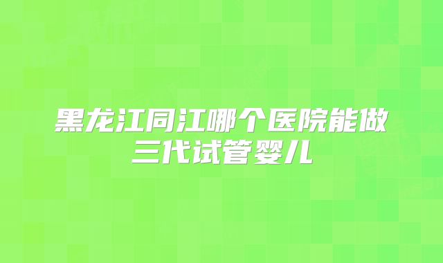 黑龙江同江哪个医院能做三代试管婴儿