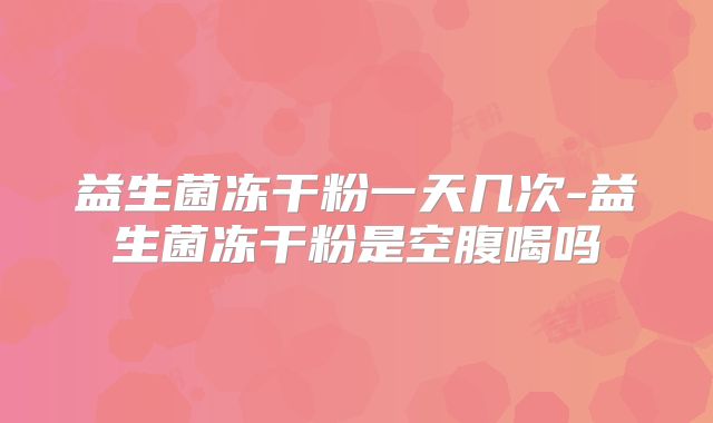 益生菌冻干粉一天几次-益生菌冻干粉是空腹喝吗