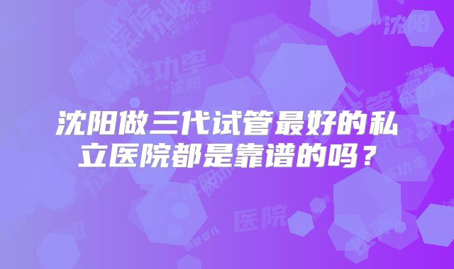 沈阳做三代试管最好的私立医院都是靠谱的吗？