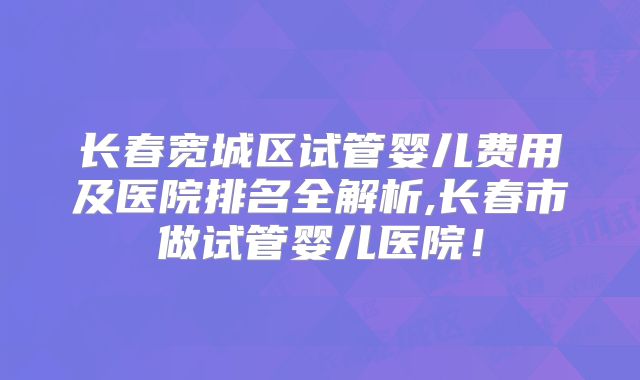 长春宽城区试管婴儿费用及医院排名全解析,长春市做试管婴儿医院!