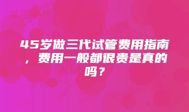 45岁做三代试管费用指南，费用一般都很贵是真的吗？