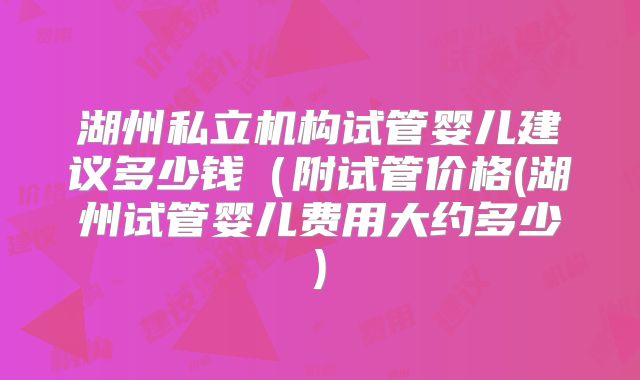 湖州私立机构试管婴儿建议多少钱(附试管价格(湖州试管婴儿费用大约多少)